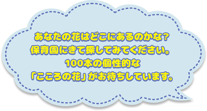 あなたの花はどこにあるのかな？保育園にきて探してみてください。100本の個性的な「こころの花」がお待ちしています。