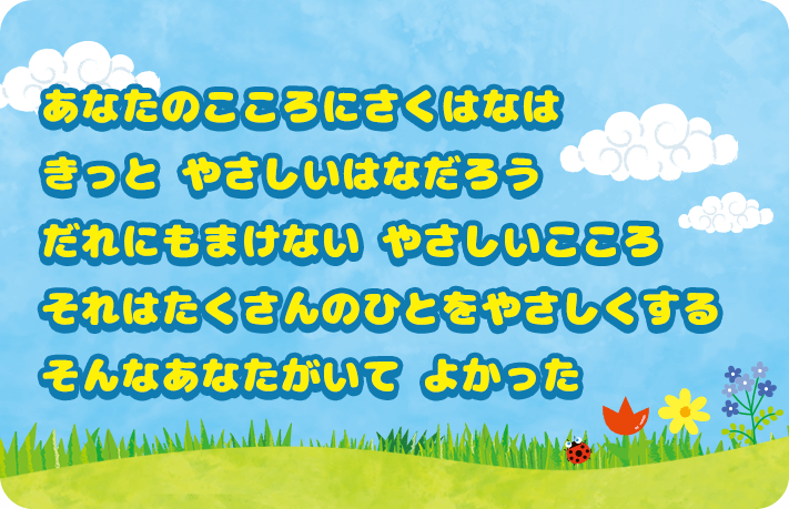 あなたのこころに咲く花は きっとやさしい花だろう だれにも負けないやさしいこころ それはたくさんの人をやさしくする そんなあなたがいてよかった