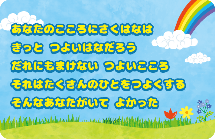 あなたのこころに咲く花は きっとつよい花だろう だれにも負けないつよいこころ それはたくさんの人をつよくする そんなあなたがいてよかった