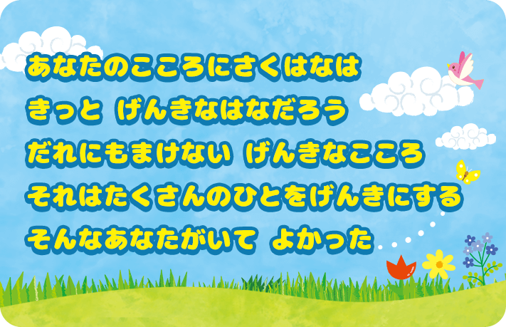 あなたのこころに咲く花は きっと元気な花だろう だれにも負けない元気なこころ それはたくさんの人を元気にする そんなあなたがいてよかった