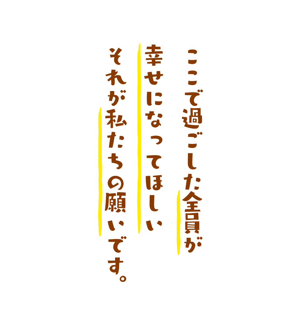 ここで過ごした子どもたち全員が幸せになってほしいそれが私たちの願いです。